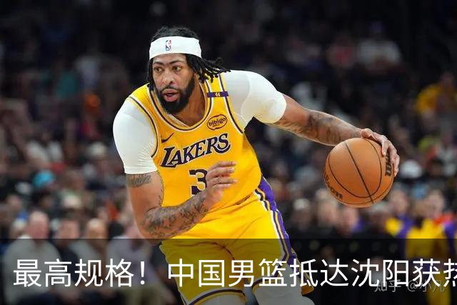 最高规格！中国男篮抵达沈阳获热烈欢迎 备战7月3日对决日本